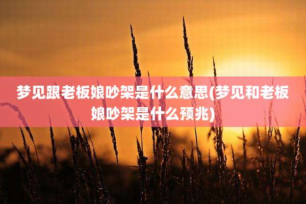 梦见跟老板娘吵架是什么意思(梦见和老板娘吵架是什么预兆)
