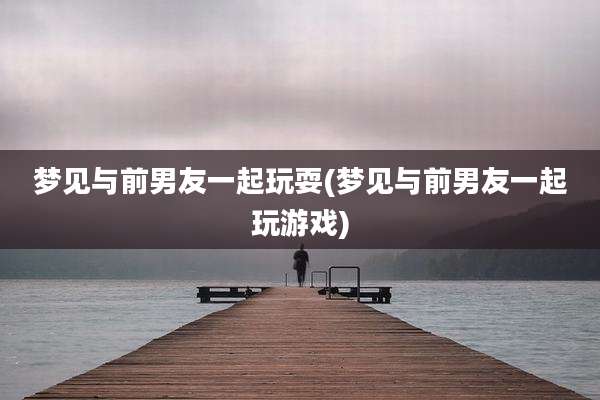 梦见与前男友一起玩耍(梦见与前男友一起玩游戏)