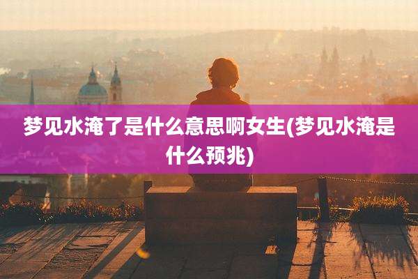梦见水淹了是什么意思啊女生(梦见水淹是什么预兆)