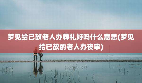 梦见给已故老人办葬礼好吗什么意思(梦见给已故的老人办丧事)