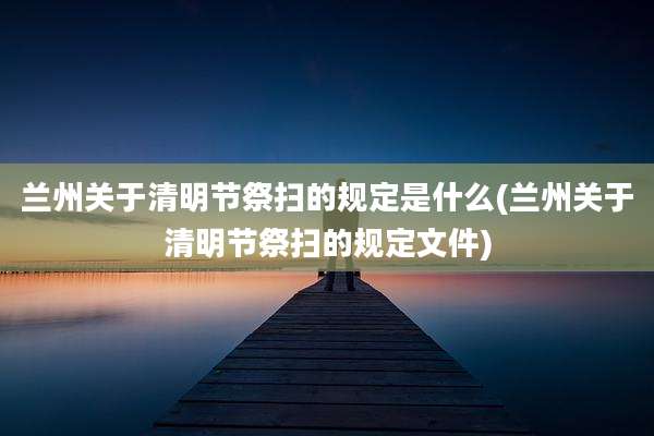 兰州关于清明节祭扫的规定是什么(兰州关于清明节祭扫的规定文件)