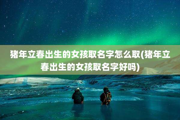 猪年立春出生的女孩取名字怎么取(猪年立春出生的女孩取名字好吗)