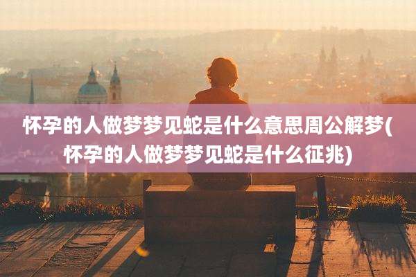 怀孕的人做梦梦见蛇是什么意思周公解梦(怀孕的人做梦梦见蛇是什么征兆)