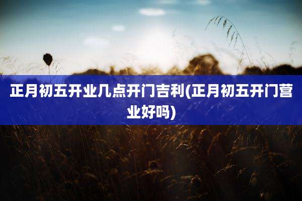 正月初五开业几点开门吉利(正月初五开门营业好吗)