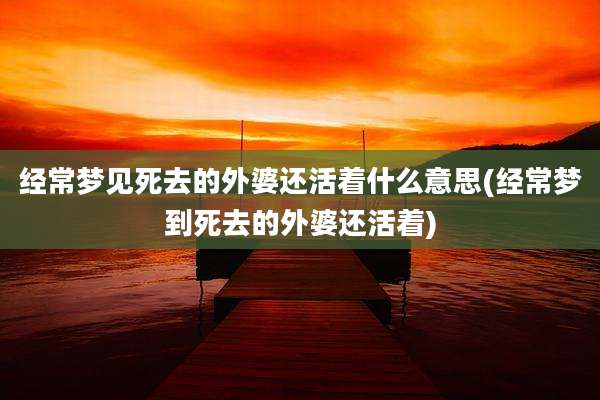 经常梦见死去的外婆还活着什么意思(经常梦到死去的外婆还活着)