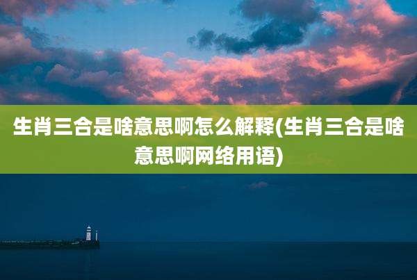 生肖三合是啥意思啊怎么解释(生肖三合是啥意思啊网络用语)