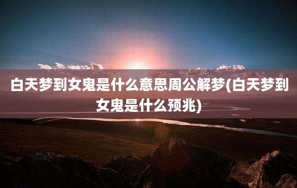 白天梦到女鬼是什么意思周公解梦(白天梦到女鬼是什么预兆)