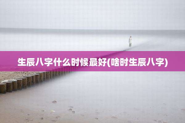 生辰八字什么时候最好(啥时生辰八字)