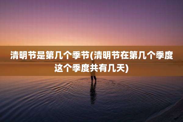 清明节是第几个季节(清明节在第几个季度这个季度共有几天)