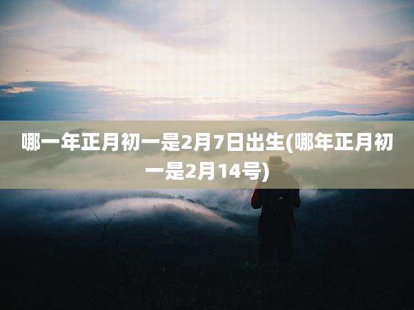 哪一年正月初一是2月7日出生(哪年正月初一是2月14号)