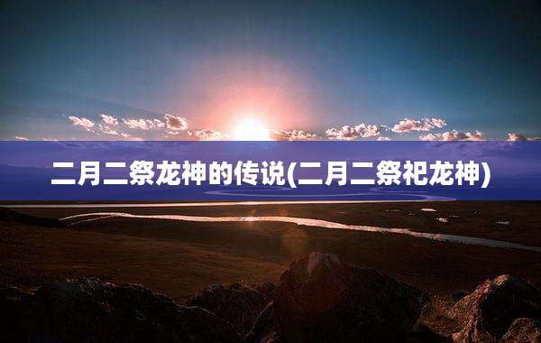 二月二祭龙神的传说(二月二祭祀龙神)