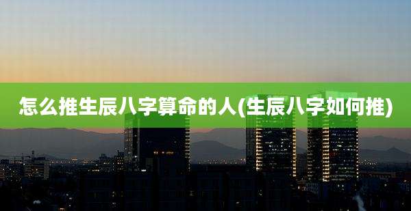 怎么推生辰八字算命的人(生辰八字如何推)