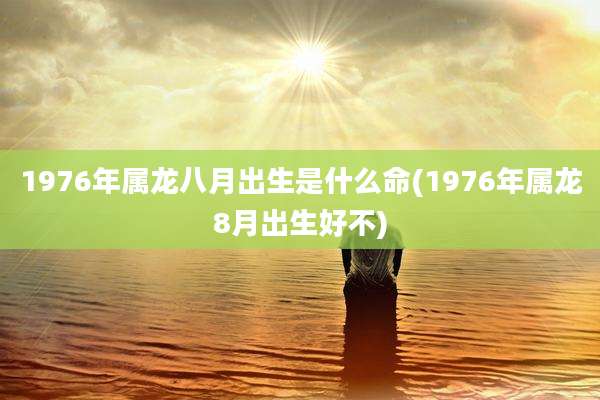 1976年属龙八月出生是什么命(1976年属龙8月出生好不)