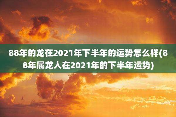 88年的龙在2021年下半年的运势怎么样(88年属龙人在2021年的下半年运势)