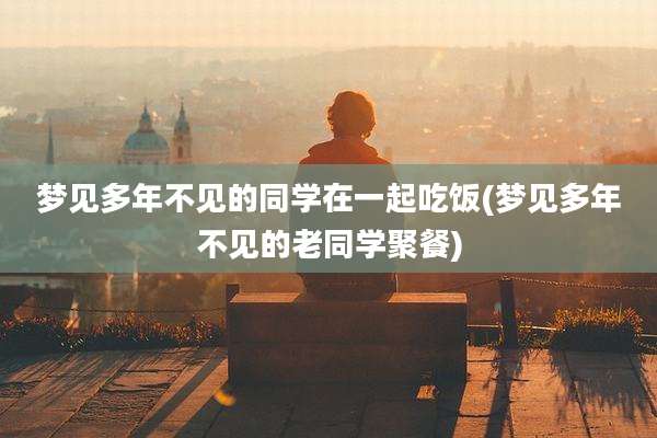 梦见多年不见的同学在一起吃饭(梦见多年不见的老同学聚餐)