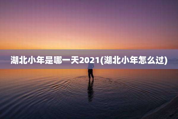 湖北小年是哪一天2021(湖北小年怎么过)