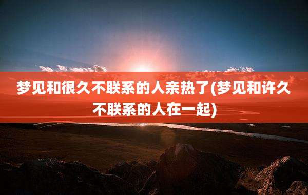 梦见和很久不联系的人亲热了(梦见和许久不联系的人在一起)