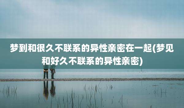 梦到和很久不联系的异性亲密在一起(梦见和好久不联系的异性亲密)