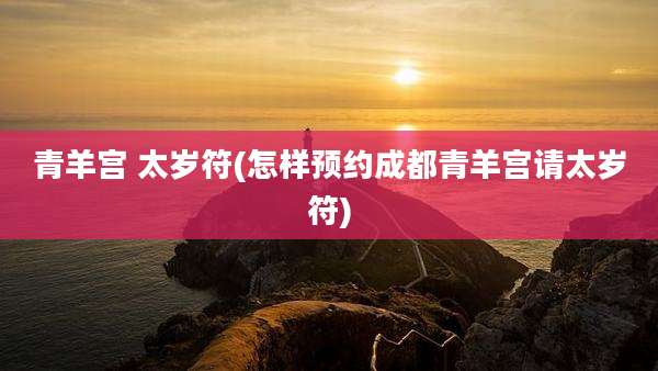青羊宫 太岁符(怎样预约成都青羊宫请太岁符)