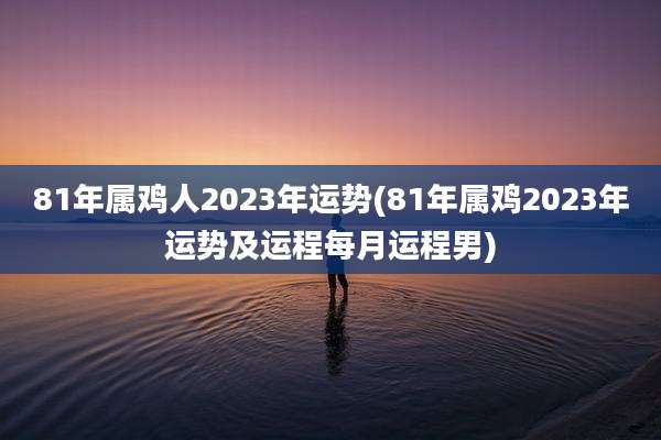 81年属鸡人2023年运势(81年属鸡2023年运势及运程每月运程男)
