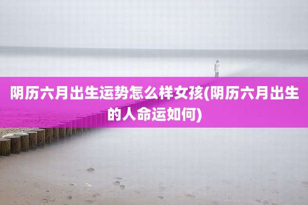 阴历六月出生运势怎么样女孩(阴历六月出生的人命运如何)