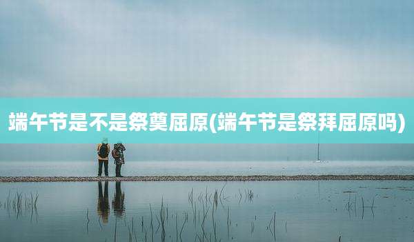 端午节是不是祭奠屈原(端午节是祭拜屈原吗)