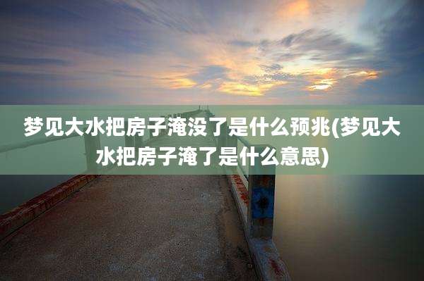 梦见大水把房子淹没了是什么预兆(梦见大水把房子淹了是什么意思)