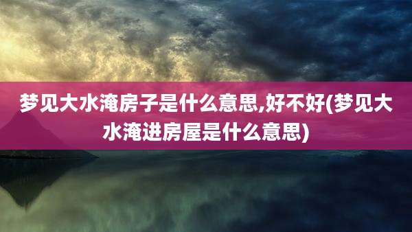 梦见大水淹房子是什么意思,好不好(梦见大水淹进房屋是什么意思)