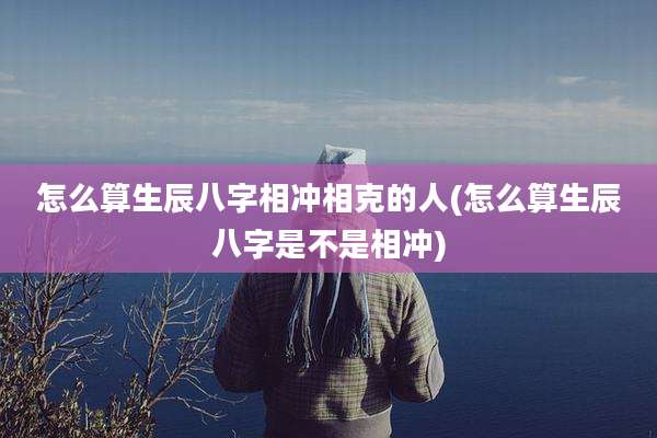 怎么算生辰八字相冲相克的人(怎么算生辰八字是不是相冲)