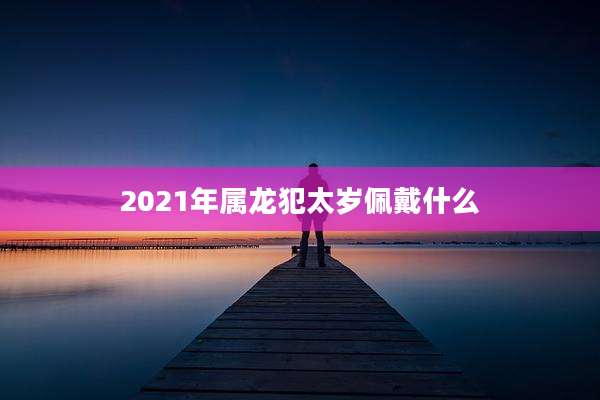 2021年属龙犯太岁佩戴什么