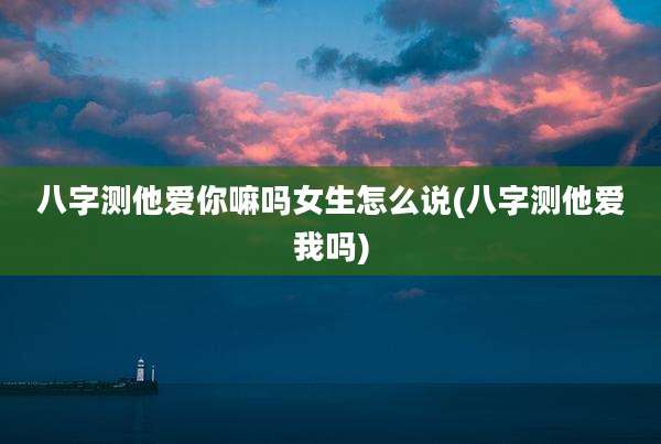 八字测他爱你嘛吗女生怎么说(八字测他爱我吗)