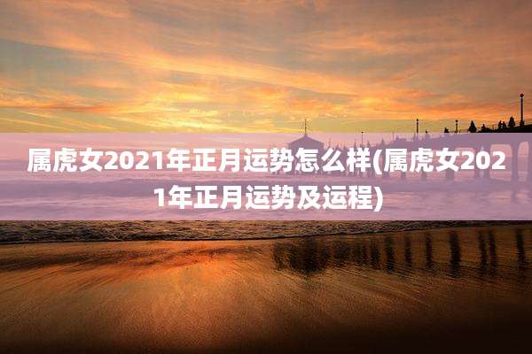 属虎女2021年正月运势怎么样(属虎女2021年正月运势及运程)