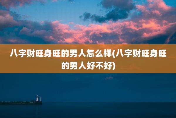 八字财旺身旺的男人怎么样(八字财旺身旺的男人好不好)