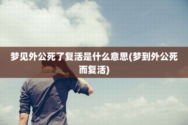 梦见外公死了复活是什么意思(梦到外公死而复活)