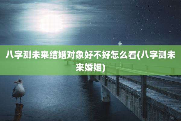 八字测未来结婚对象好不好怎么看(八字测未来婚姻)