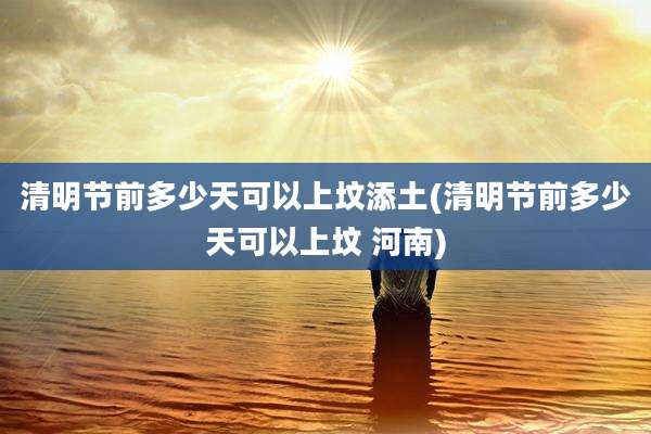 清明节前多少天可以上坟添土(清明节前多少天可以上坟 河南)