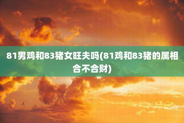 81男鸡和83猪女旺夫吗(81鸡和83猪的属相合不合财)