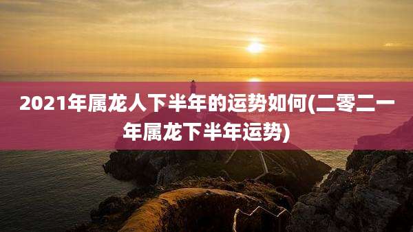 2021年属龙人下半年的运势如何(二零二一年属龙下半年运势)