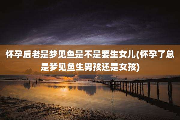 怀孕后老是梦见鱼是不是要生女儿(怀孕了总是梦见鱼生男孩还是女孩)