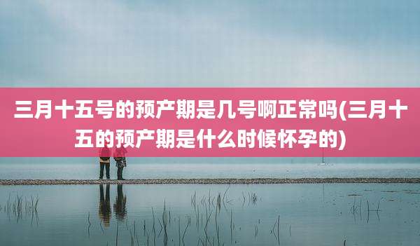 三月十五号的预产期是几号啊正常吗(三月十五的预产期是什么时候怀孕的)