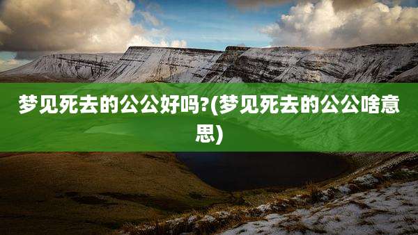 梦见死去的公公好吗?(梦见死去的公公啥意思)
