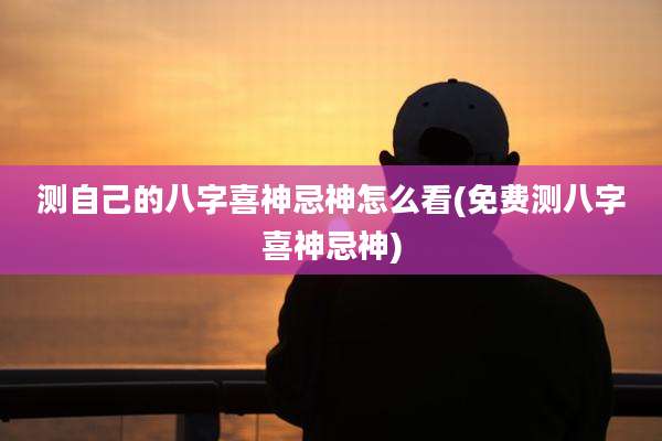 测自己的八字喜神忌神怎么看(免费测八字喜神忌神)