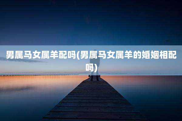 男属马女属羊配吗(男属马女属羊的婚姻相配吗)