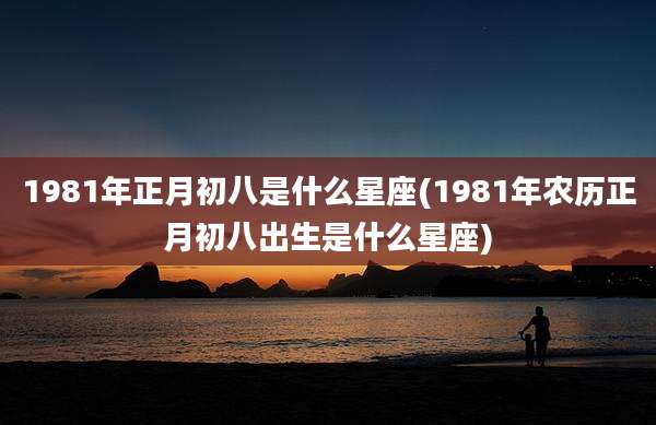 1981年正月初八是什么星座(1981年农历正月初八出生是什么星座)