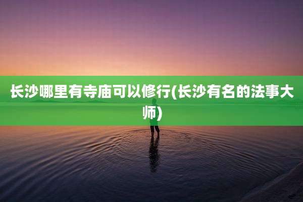 长沙哪里有寺庙可以修行(长沙有名的法事大师)