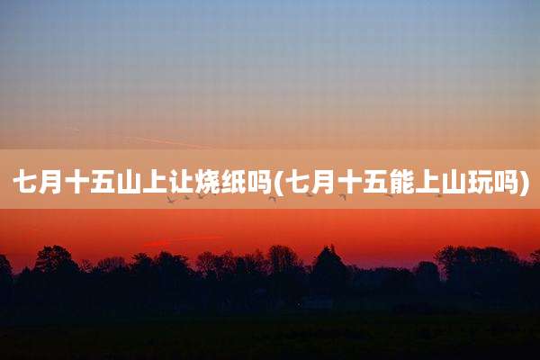 七月十五山上让烧纸吗(七月十五能上山玩吗)