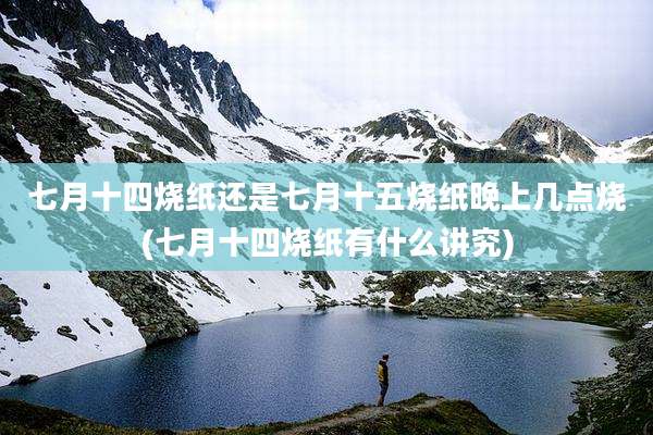 七月十四烧纸还是七月十五烧纸晚上几点烧(七月十四烧纸有什么讲究)