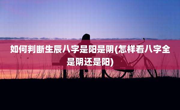 如何判断生辰八字是阳是阴(怎样看八字全是阴还是阳)
