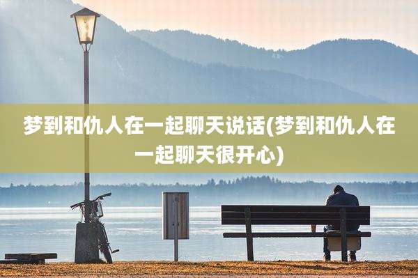 梦到和仇人在一起聊天说话(梦到和仇人在一起聊天很开心)