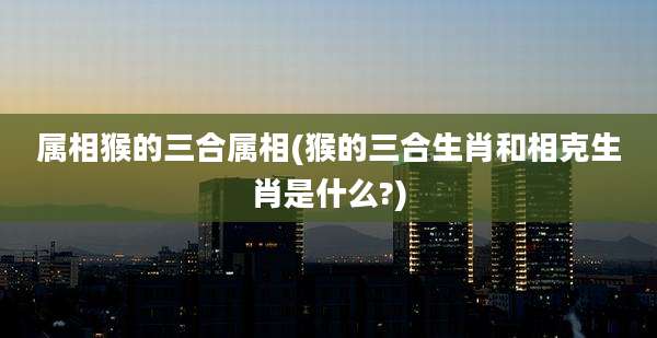 属相猴的三合属相(猴的三合生肖和相克生肖是什么?)